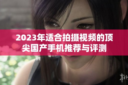 2023年适合拍摄视频的顶尖国产手机推荐与评测