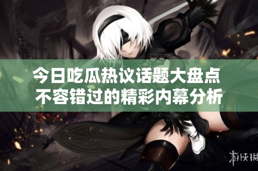 今日吃瓜热议话题大盘点 不容错过的精彩内幕分析