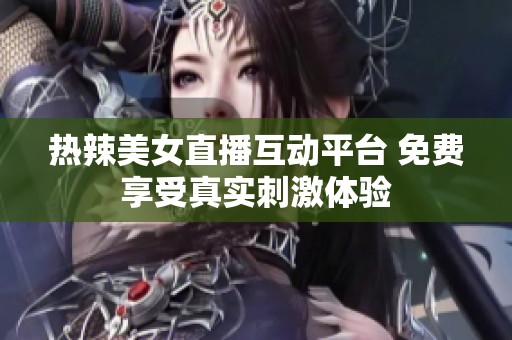 热辣美女直播互动平台 免费享受真实刺激体验