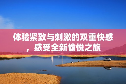 体验紧致与刺激的双重快感，感受全新愉悦之旅