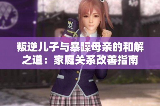叛逆儿子与暴躁母亲的和解之道：家庭关系改善指南
