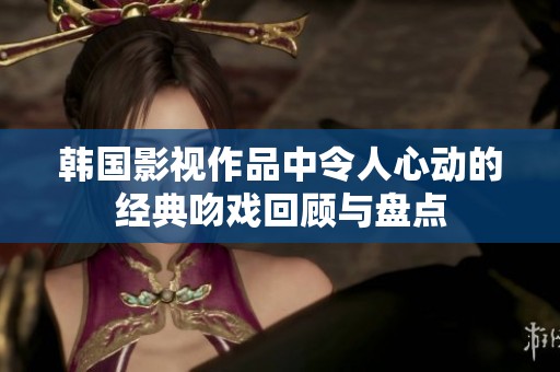 韩国影视作品中令人心动的经典吻戏回顾与盘点