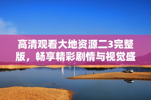 高清观看大地资源二3完整版，畅享精彩剧情与视觉盛宴