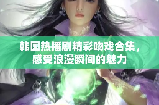 韩国热播剧精彩吻戏合集，感受浪漫瞬间的魅力