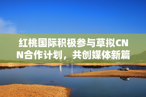 红桃国际积极参与草拟CNN合作计划，共创媒体新篇章