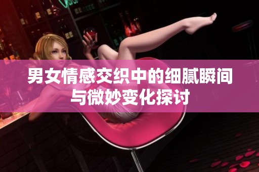 男女情感交织中的细腻瞬间与微妙变化探讨