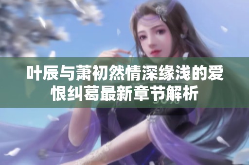 叶辰与萧初然情深缘浅的爱恨纠葛最新章节解析