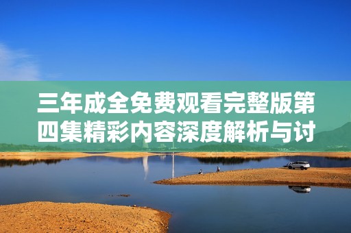 三年成全免费观看完整版第四集精彩内容深度解析与讨论