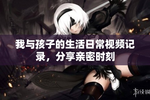 我与孩子的生活日常视频记录，分享亲密时刻