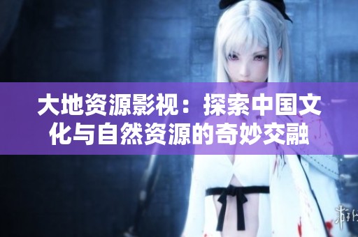 大地资源影视：探索中国文化与自然资源的奇妙交融
