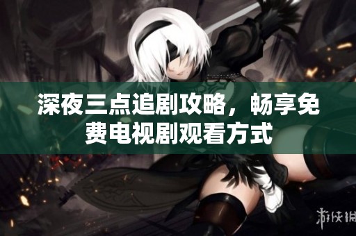 深夜三点追剧攻略，畅享免费电视剧观看方式