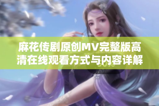 麻花传剧原创MV完整版高清在线观看方式与内容详解