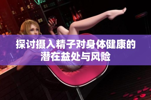 探讨摄入精子对身体健康的潜在益处与风险