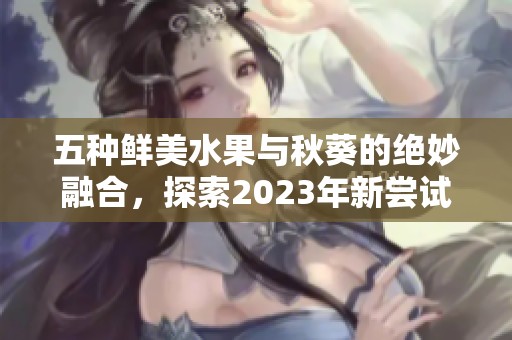 五种鲜美水果与秋葵的绝妙融合，探索2023年新尝试