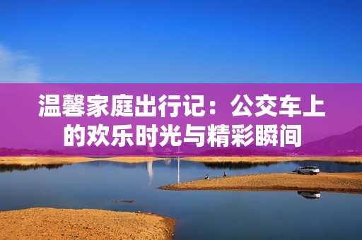 温馨家庭出行记：公交车上的欢乐时光与精彩瞬间