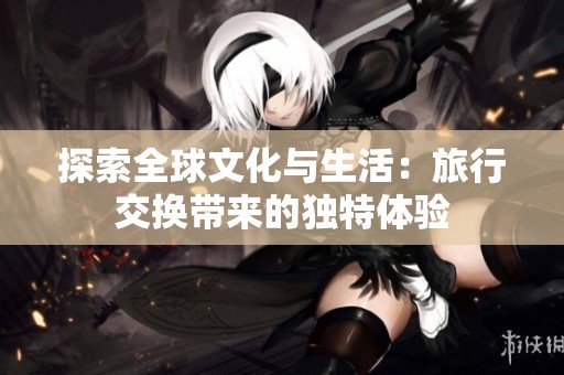 探索全球文化与生活：旅行交换带来的独特体验