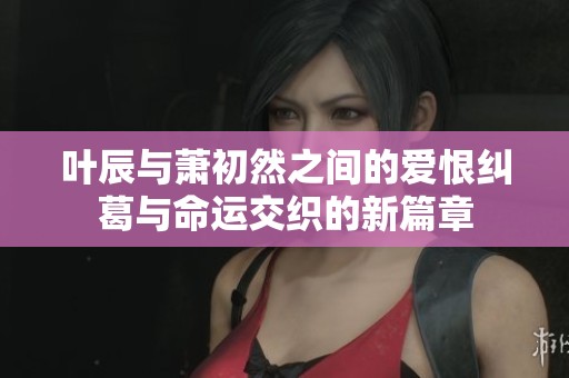 叶辰与萧初然之间的爱恨纠葛与命运交织的新篇章