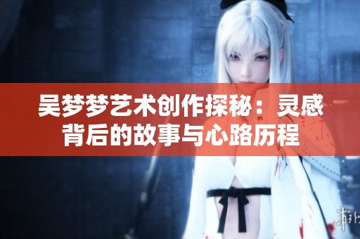 吴梦梦艺术创作探秘：灵感背后的故事与心路历程