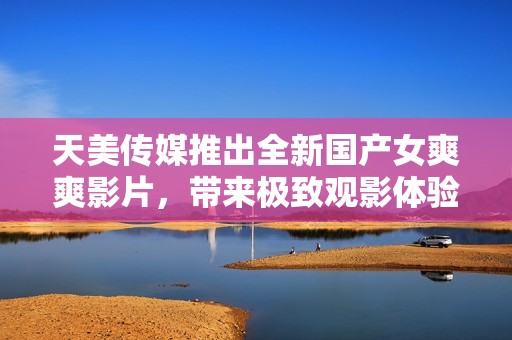 天美传媒推出全新国产女爽爽影片，带来极致观影体验