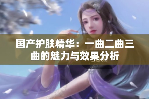 国产护肤精华：一曲二曲三曲的魅力与效果分析