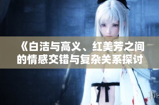 《白洁与高义、红美芳之间的情感交错与复杂关系探讨》