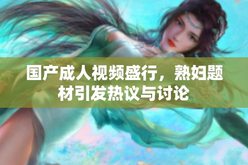 国产成人视频盛行，熟妇题材引发热议与讨论