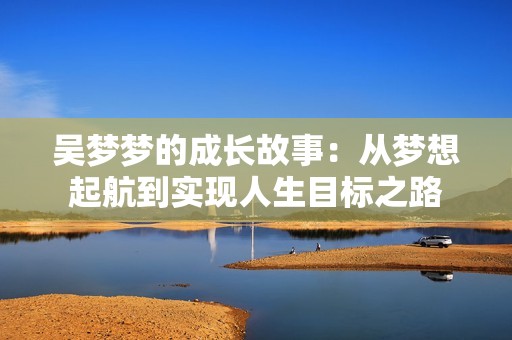 吴梦梦的成长故事：从梦想起航到实现人生目标之路