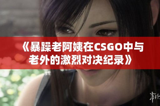 《暴躁老阿姨在CSGO中与老外的激烈对决纪录》