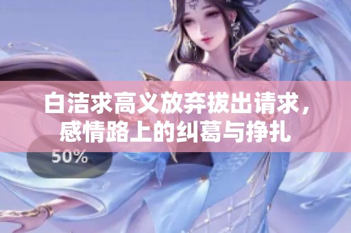 白洁求高义放弃拔出请求，感情路上的纠葛与挣扎