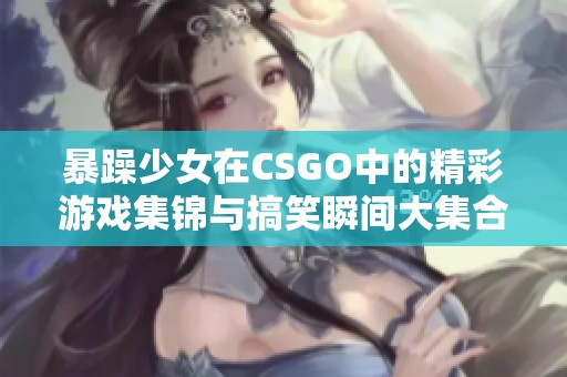 暴躁少女在CSGO中的精彩游戏集锦与搞笑瞬间大集合