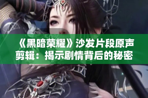 《黑暗荣耀》沙发片段原声剪辑：揭示剧情背后的秘密与激情