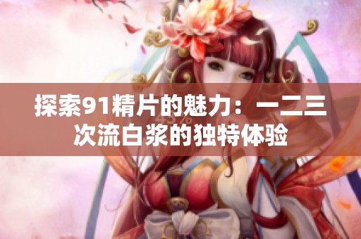 探索91精片的魅力：一二三次流白浆的独特体验