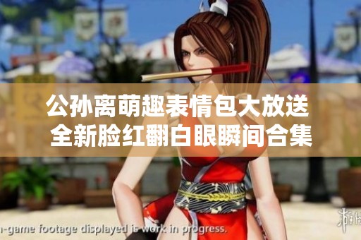 公孙离萌趣表情包大放送 全新脸红翻白眼瞬间合集