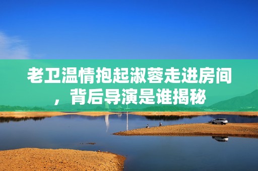 老卫温情抱起淑蓉走进房间，背后导演是谁揭秘