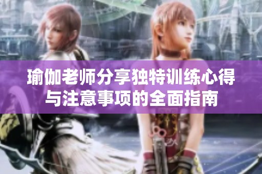 瑜伽老师分享独特训练心得与注意事项的全面指南