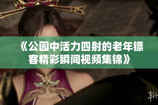 《公园中活力四射的老年镖客精彩瞬间视频集锦》