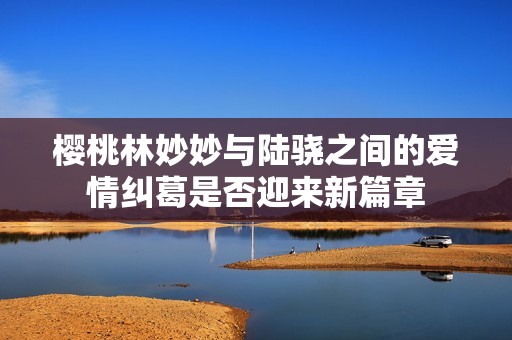 樱桃林妙妙与陆骁之间的爱情纠葛是否迎来新篇章