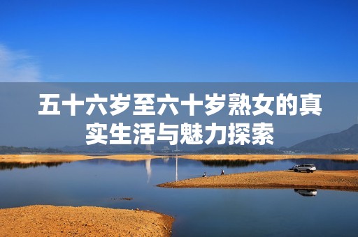 五十六岁至六十岁熟女的真实生活与魅力探索