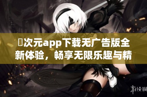 囧次元app下载无广告版全新体验，畅享无限乐趣与精彩内容