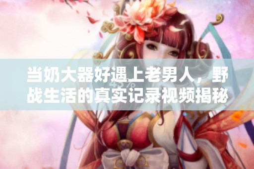 当奶大器好遇上老男人，野战生活的真实记录视频揭秘