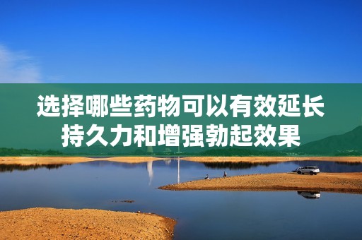 选择哪些药物可以有效延长持久力和增强勃起效果