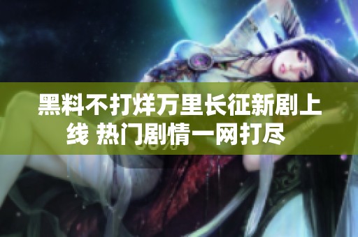 黑料不打烊万里长征新剧上线 热门剧情一网打尽 