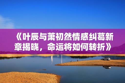 《叶辰与萧初然情感纠葛新章揭晓，命运将如何转折》