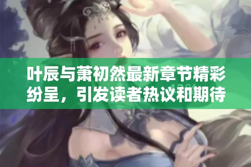 叶辰与萧初然最新章节精彩纷呈，引发读者热议和期待