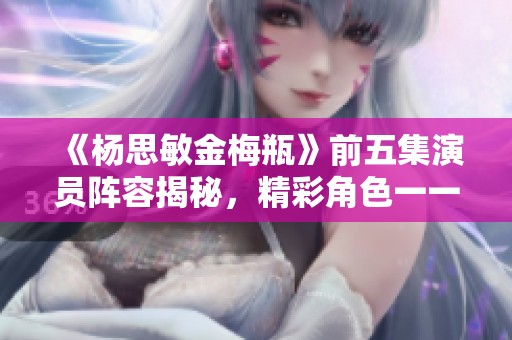 《杨思敏金梅瓶》前五集演员阵容揭秘，精彩角色一一解析