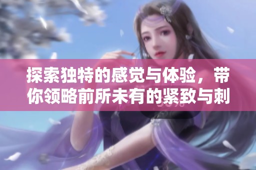 探索独特的感觉与体验，带你领略前所未有的紧致与刺激
