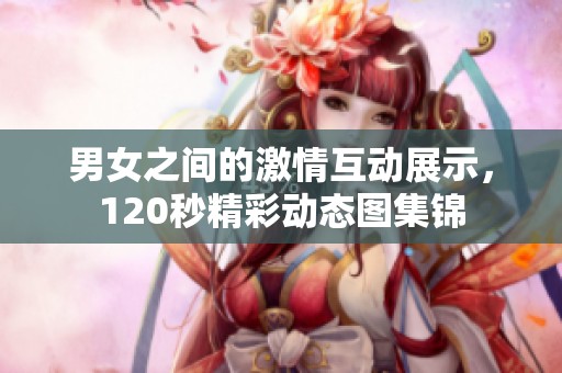 男女之间的激情互动展示，120秒精彩动态图集锦