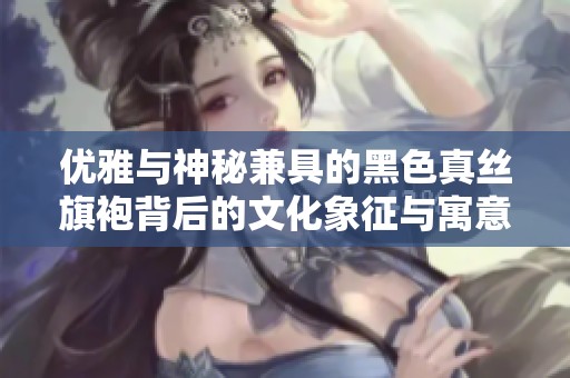 优雅与神秘兼具的黑色真丝旗袍背后的文化象征与寓意解析