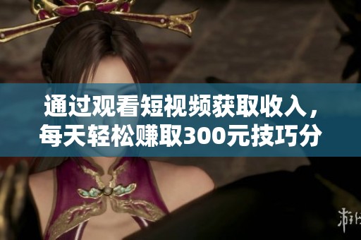 通过观看短视频获取收入，每天轻松赚取300元技巧分享