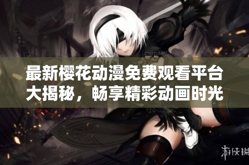 最新樱花动漫免费观看平台大揭秘，畅享精彩动画时光